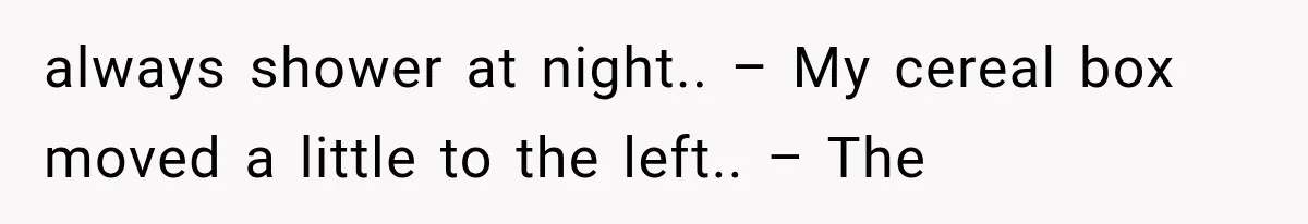 always shower at night.. – My cereal box moved a little to the left.. – The