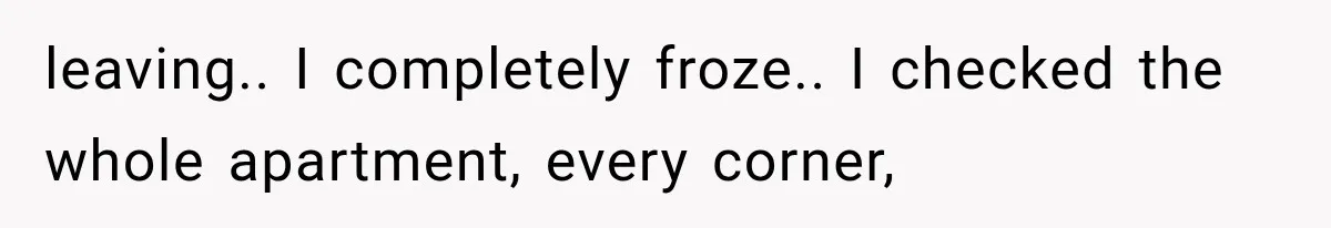 leaving.. I completely froze.. I checked the whole apartment, every corner,