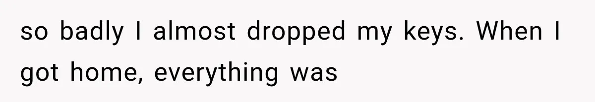 so badly I almost dropped my keys. When I got home, everything was