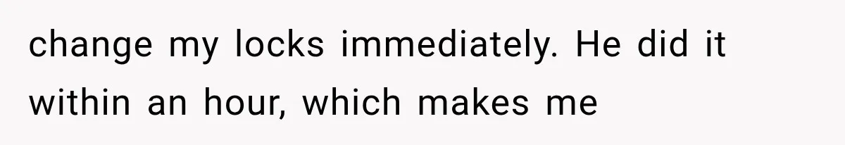 change my locks immediately. He did it within an hour, which makes me