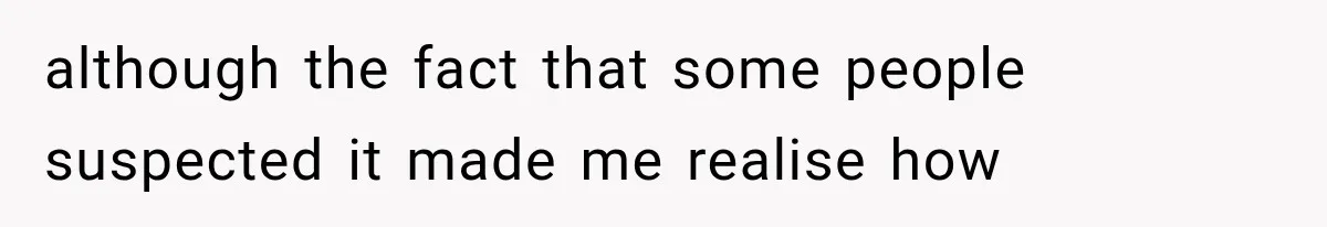 although the fact that some people suspected it made me realise how