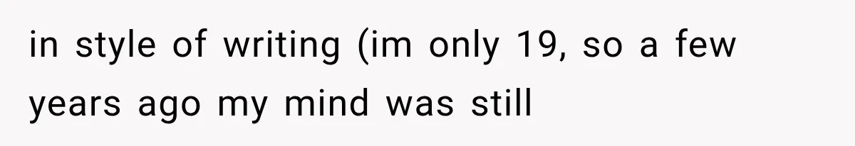 in style of writing (im only 19, so a few years ago my mind was still