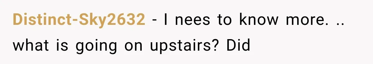 Distinct-Sky2632 − I nees to know more. .. what is going on upstairs? Did