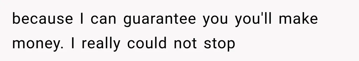 because I can guarantee you you'll make money. I really could not stop
