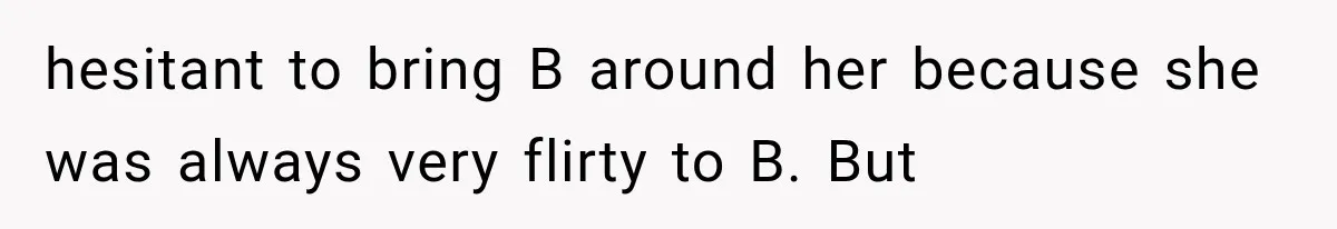 hesitant to bring B around her because she was always very flirty to B. But