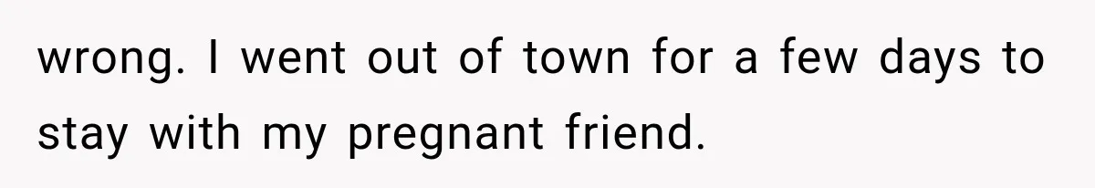 wrong. I went out of town for a few days to stay with my pregnant friend.