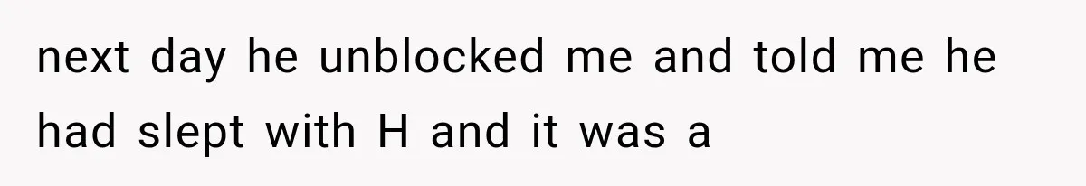 next day he unblocked me and told me he had slept with H and it was a