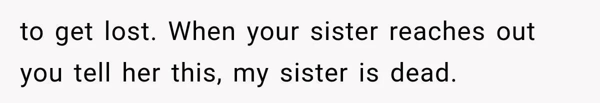 to get lost. When your sister reaches out you tell her this, my sister is dead.