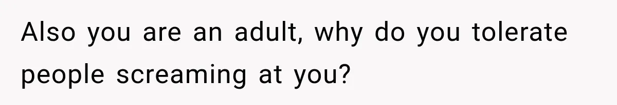 Also you are an adult, why do you tolerate people screaming at you?