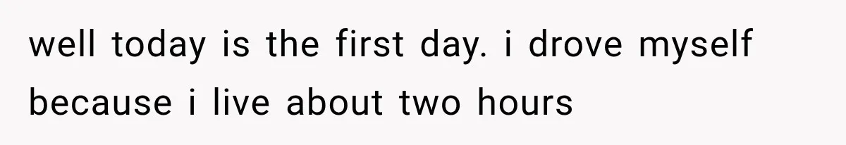 well today is the first day. i drove myself because i live about two hours