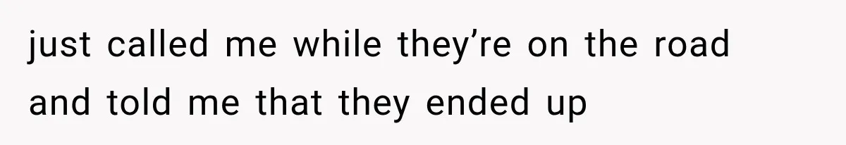 just called me while they’re on the road and told me that they ended up