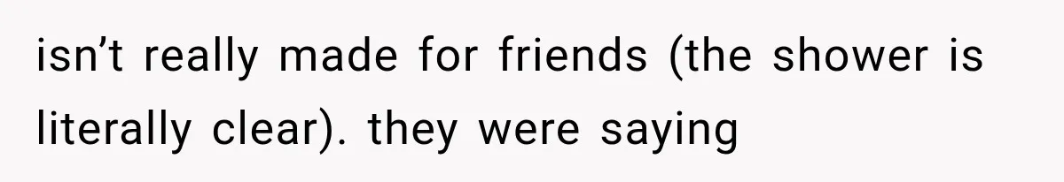 isn’t really made for friends (the shower is literally clear). they were saying