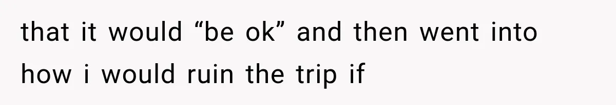 that it would “be ok” and then went into how i would ruin the trip if