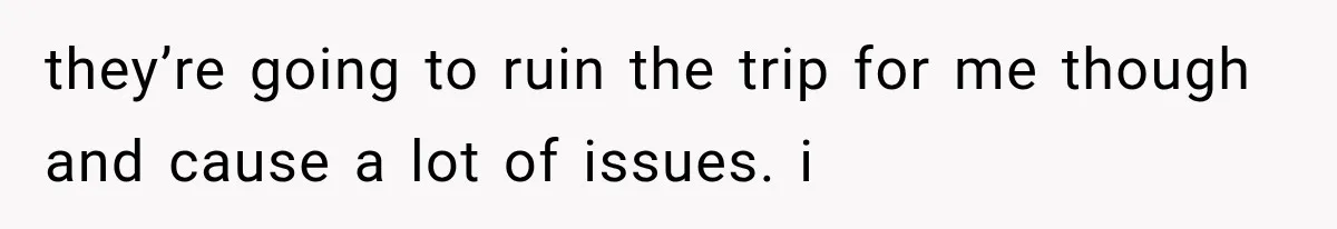 they’re going to ruin the trip for me though and cause a lot of issues. i