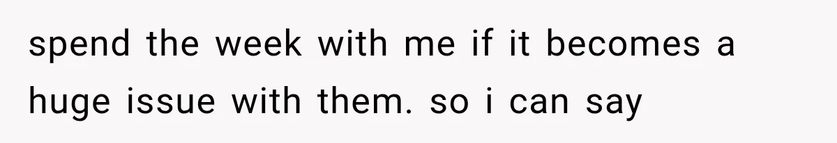 spend the week with me if it becomes a huge issue with them. so i can say