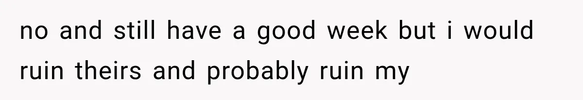 no and still have a good week but i would ruin theirs and probably ruin my