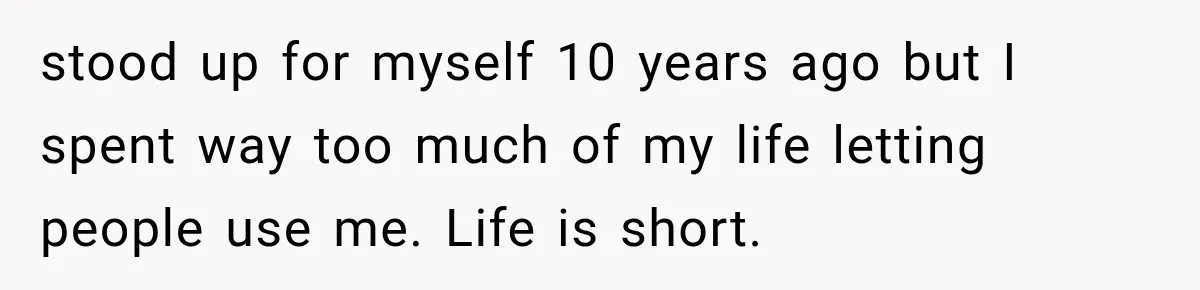 stood up for myself 10 years ago but I spent way too much of my life letting people use me. Life is short.