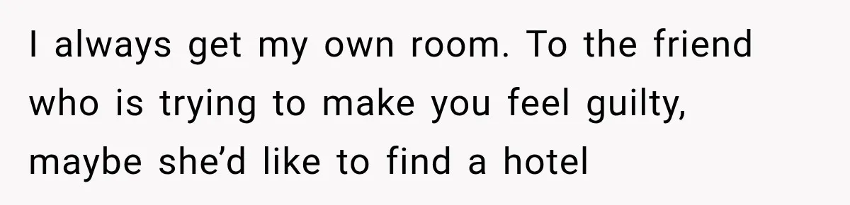 I always get my own room. To the friend who is trying to make you feel guilty, maybe she’d like to find a hotel