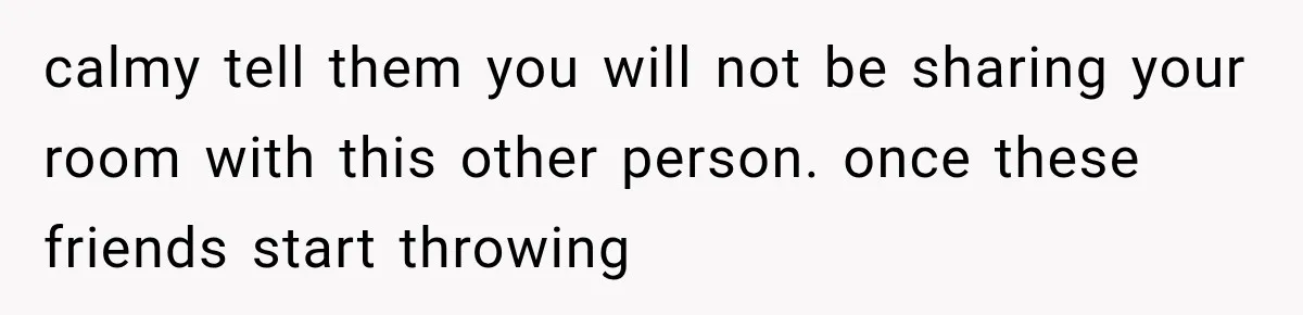 calmy tell them you will not be sharing your room with this other person. once these friends start throwing