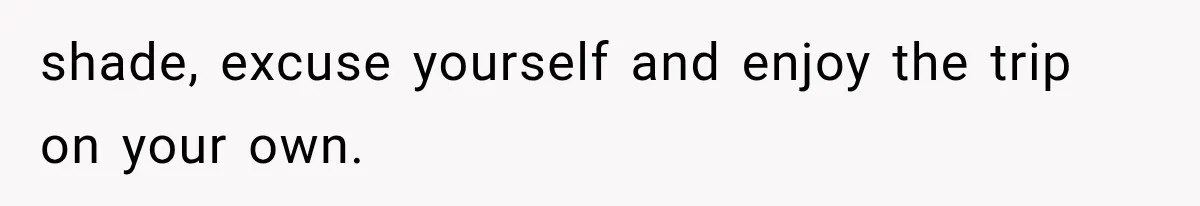 shade, excuse yourself and enjoy the trip on your own.