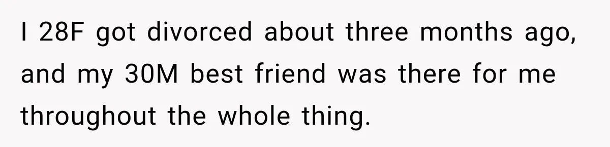 I 28F got divorced about three months ago, and my 30M best friend was there for me throughout the whole thing.