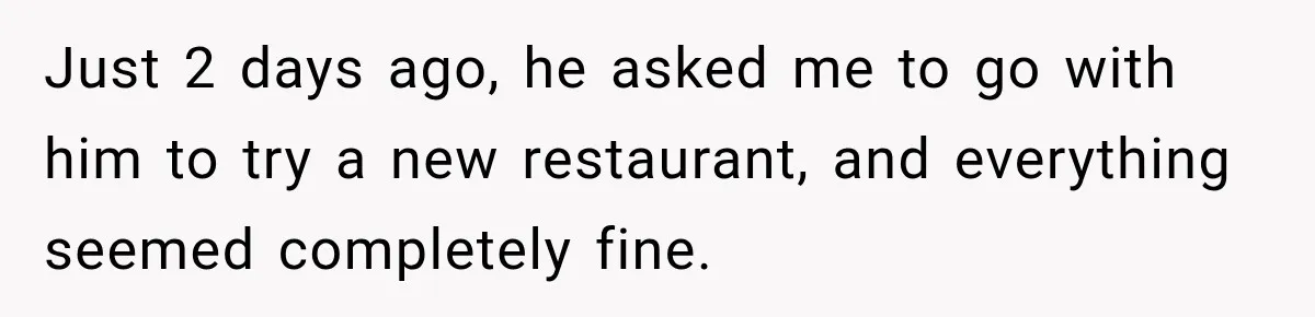 Just 2 days ago, he asked me to go with him to try a new restaurant, and everything seemed completely fine.