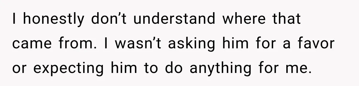 I honestly don’t understand where that came from. I wasn’t asking him for a favor or expecting him to do anything for me.