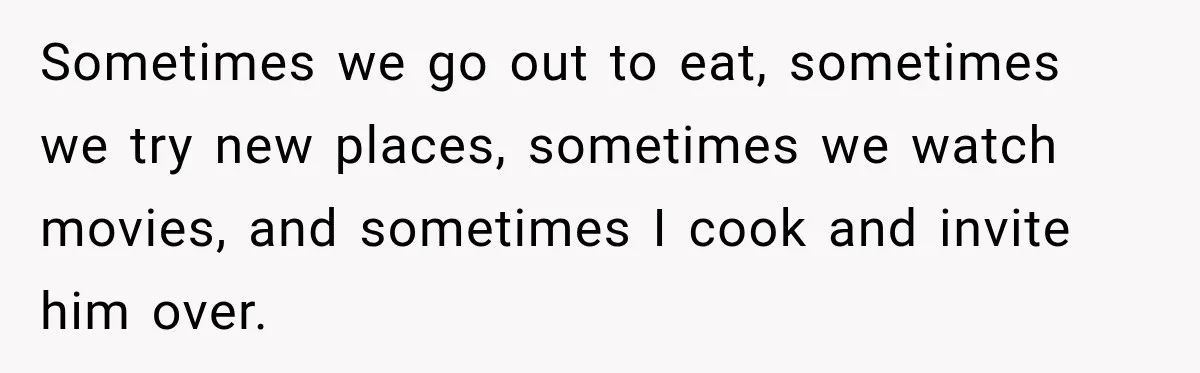 Sometimes we go out to eat, sometimes we try new places, sometimes we watch movies, and sometimes I cook and invite him over.