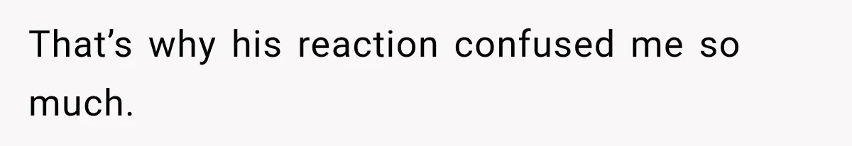 That’s why his reaction confused me so much.