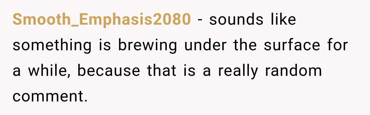 Smooth_Emphasis2080 − sounds like something is brewing under the surface for a while, because that is a really random comment.