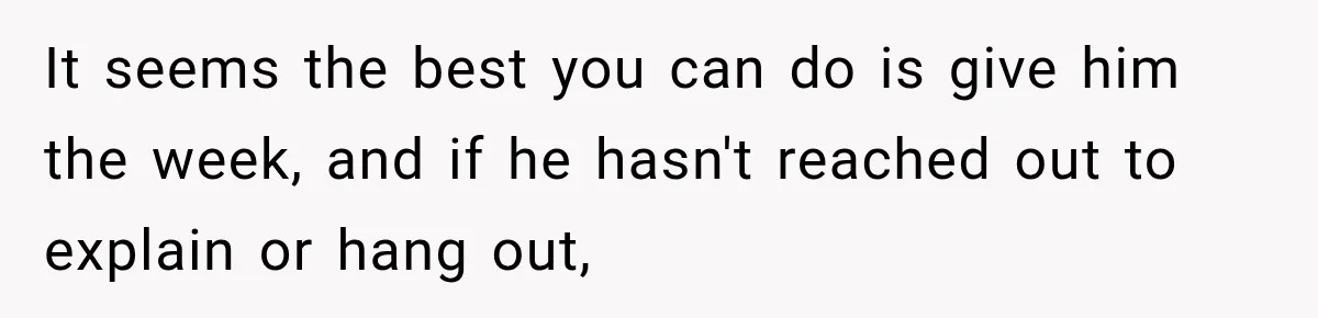 It seems the best you can do is give him the week, and if he hasn't reached out to explain or hang out,