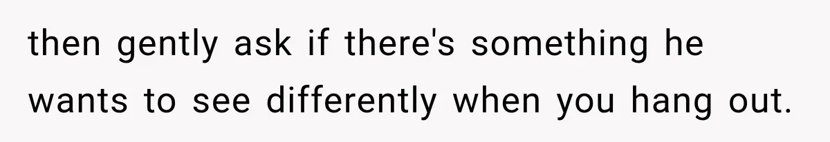 then gently ask if there's something he wants to see differently when you hang out.