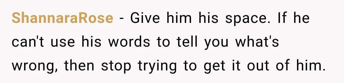 ShannaraRose − Give him his space. If he can't use his words to tell you what's wrong, then stop trying to get it out of him.