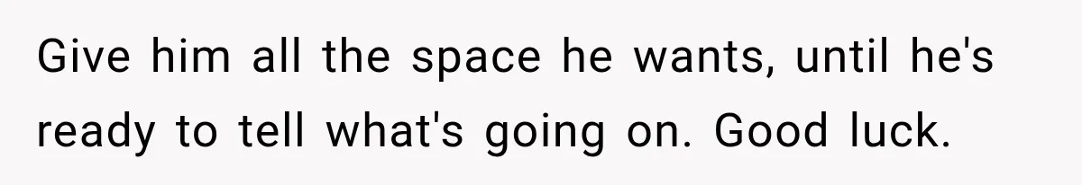 Give him all the space he wants, until he's ready to tell what's going on. Good luck.