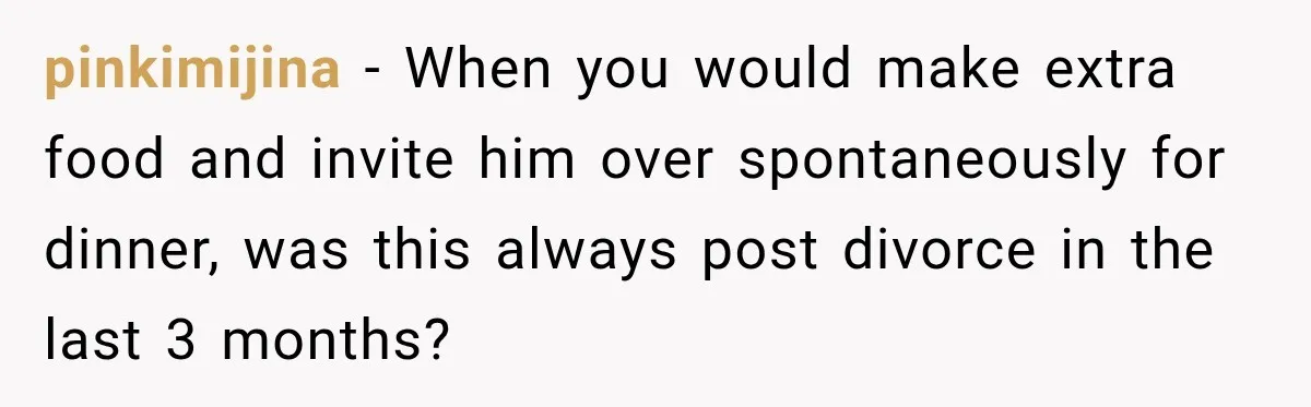 pinkimijina − When you would make extra food and invite him over spontaneously for dinner, was this always post divorce in the last 3 months?