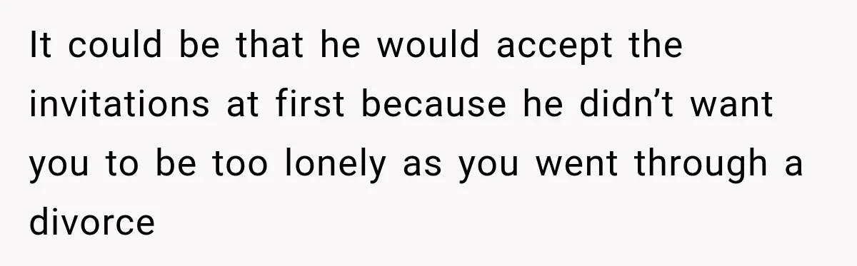 It could be that he would accept the invitations at first because he didn’t want you to be too lonely as you went through a divorce
