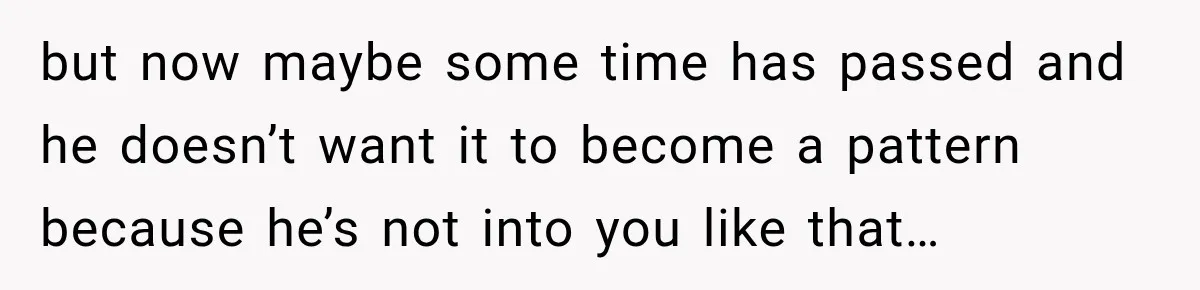 but now maybe some time has passed and he doesn’t want it to become a pattern because he’s not into you like that…