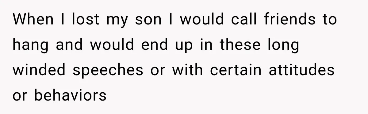 When I lost my son I would call friends to hang and would end up in these long winded speeches or with certain attitudes or behaviors