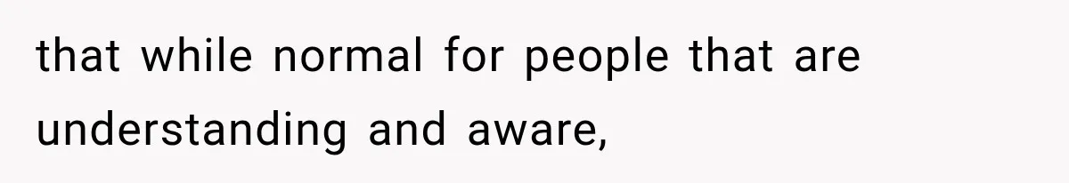 that while normal for people that are understanding and aware,