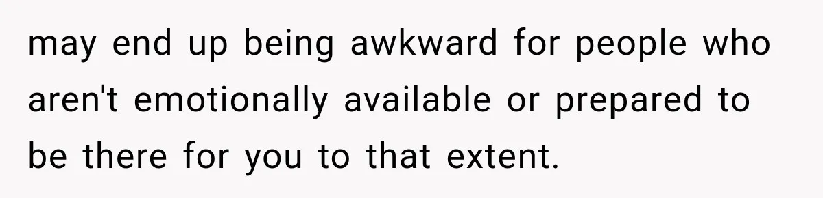 may end up being awkward for people who aren't emotionally available or prepared to be there for you to that extent.