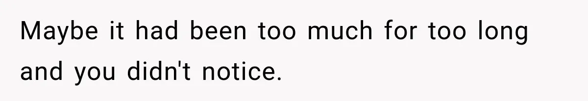 Maybe it had been too much for too long and you didn't notice.