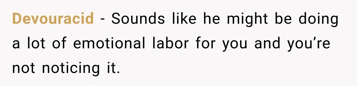 Devouracid − Sounds like he might be doing a lot of emotional labor for you and you’re not noticing it.