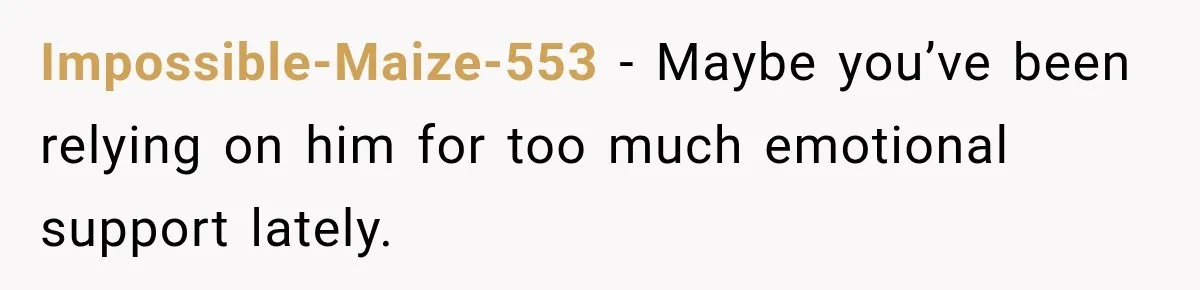 Impossible-Maize-553 − Maybe you’ve been relying on him for too much emotional support lately.