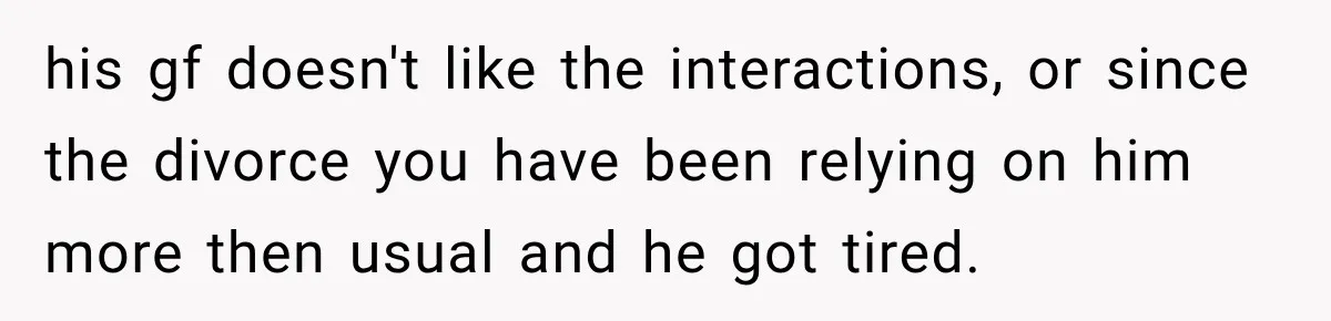 his gf doesn't like the interactions, or since the divorce you have been relying on him more then usual and he got tired.
