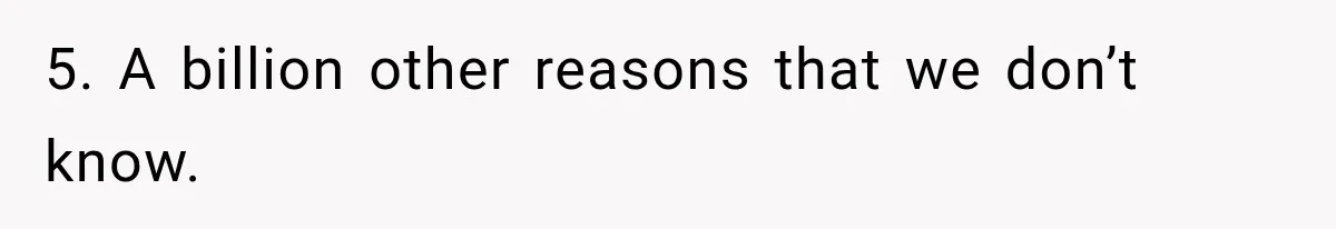 5. A billion other reasons that we don’t know.