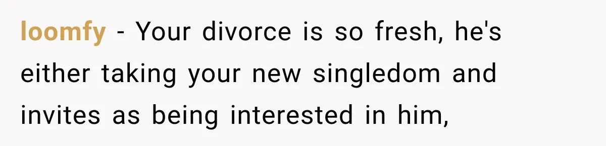 loomfy − Your divorce is so fresh, he's either taking your new singledom and invites as being interested in him,