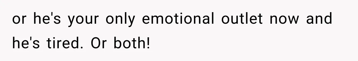 or he's your only emotional outlet now and he's tired. Or both!