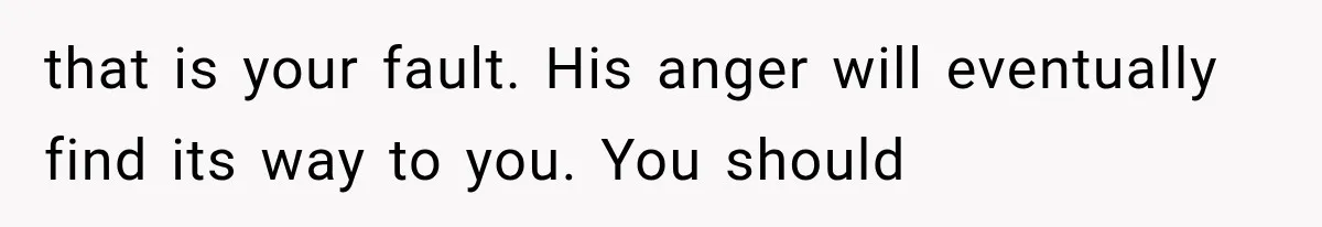 that is your fault. His anger will eventually find its way to you. You should