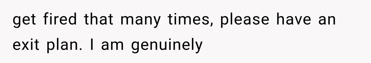 get fired that many times, please have an exit plan. I am genuinely