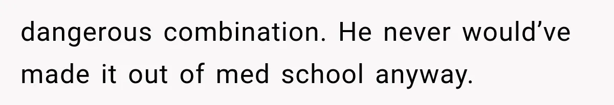 dangerous combination. He never would’ve made it out of med school anyway.